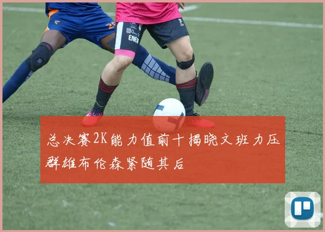 总决赛2K能力值前十揭晓文班力压群雄布伦森紧随其后