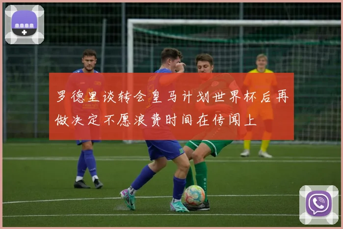 罗德里谈转会皇马计划世界杯后再做决定不愿浪费时间在传闻上