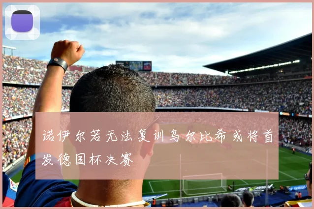 诺伊尔若无法复训乌尔比希或将首发德国杯决赛