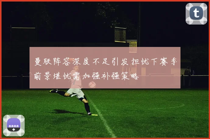 曼联阵容深度不足引发担忧下赛季前景堪忧需加强补强策略