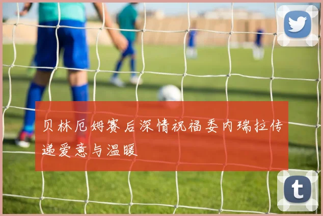 贝林厄姆赛后深情祝福委内瑞拉传递爱意与温暖