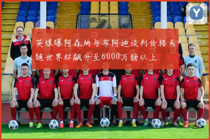 英媒曝阿森纳与布阿迪谈判价格或随世界杯飙升至6000万镑以上