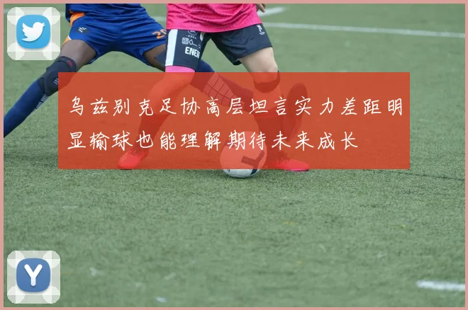 乌兹别克足协高层坦言实力差距明显输球也能理解期待未来成长