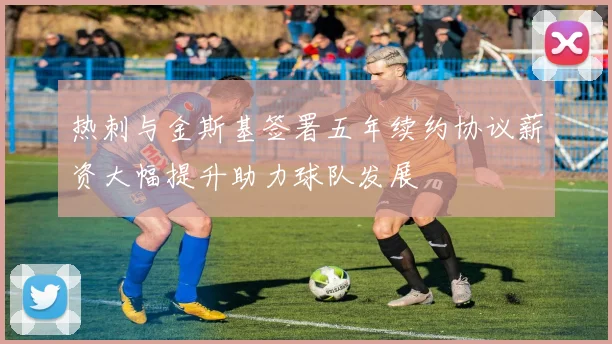 热刺与金斯基签署五年续约协议薪资大幅提升助力球队发展