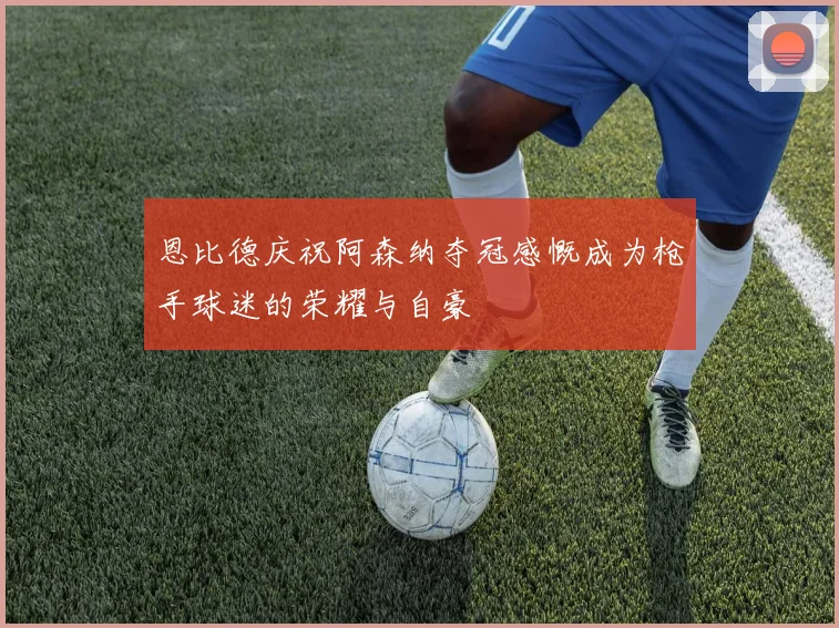 恩比德庆祝阿森纳夺冠感慨成为枪手球迷的荣耀与自豪