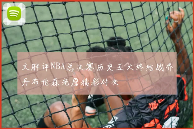文胖评NBA总决赛历史五大终结战乔丹布伦森老詹精彩对决