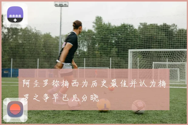 阿圭罗称梅西为历史最佳并认为梅罗之争早已见分晓